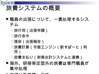 旅費システムの概要 
 職員の出張について、一貫処理するシス 
テム 
旅行伺（出張申請） 
旅行命令 
復命（出張報告） 
旅費計算（市販エンジン（駅すぱーと）利 
用） 
旅費支払い（財務会計システムと連携） 
 海外、研修等定型外の旅費は専門職員が 
集中処理 
 実績は勤務簿へ反映 
 