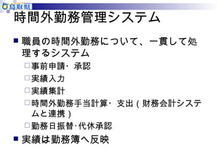 時間外勤務管理システム 
 職員の時間外勤務について、一貫して処 
理するシステム 
事前申請・承認 
実績入力 
実績集計 
時間外勤務手当計算・支出（財務会計システ 
ムと連携） 
勤務日振替･代休承認 
 実績は勤務簿へ反映 
 