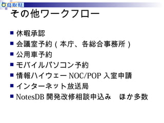 その他ワークフロー 
 休暇承認 
 会議室予約（本庁、各総合事務所） 
 公用車予約 
 モバイルパソコン予約 
 情報ハイウェーNOC/POP入室申請 
 インターネット放送局 
 NotesDB開発改修相談申込み　ほか多数 
 