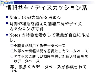 情報共有/ディスカッション系 
 NotesDBの大部分を占める 
 時間や場所を越えた情報共有やディス 
カッションが可能 
 Notesの特徴を活かして職員が自在に作成 
し、 
全職員が利用するデータベース 
外部への情報公開を前提としたデータベース 
アクセスに厳しい制限を設けた個人情報を含 
むデータベース 
　等、数多くのデータベースが作成されて 
いる 
 