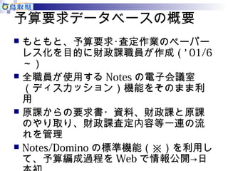予算要求データベースの概要 
 もともと、予算要求･査定作業のペーパー 
レス化を目的に財政課職員が作成（’ 01/6 
～） 
 全職員が使用するNotesの電子会議室 
（ディスカッション）機能をそのまま利 
用 
 原課からの要求書・資料、財政課と原課 
のやり取り、財政課査定内容等一連の流 
れを管理 
 Notes/Dominoの標準機能（※）を利用し 
て、予算編成過程をWebで情報公開→日 
本初 
 