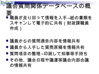 議会質問関係データベースの概 
要 
職員が走り回って情報を入手→紙の書類を 
スキャンして電子的に共有（財政課職員 
作成） 
 議員からの質問通告内容を情報共有 
 議員から入手した質問原稿を情報共有 
 質問項目の整理→印刷して知事等手持ち 
 その他、議会日程や議運等議会内部会議 
の情報共有 
 