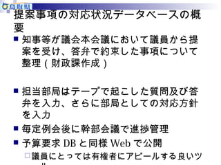 提案事項の対応状況データベースの概 
要 
知事等が議会本会議において議員から提 
案を受け、答弁で約束した事項について 
整理（財政課作成） 
 担当部局はテープで起こした質問及び答 
弁を入力、さらに部局としての対応方針 
を入力 
 毎定例会後に幹部会議で進捗管理 
 予算要求DBと同様Webで公開 
議員にとっては有権者にアピールする良いツ 
ール 
 