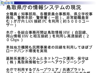 鳥取県庁の情報システムの現況 
全職員（知事部局、各種委員会事務局、県立学校事 
務局、警察本部・警察署（一部）、非常勤職員含 
む）が庁内LAN接続PCを利用（約５０００ユー 
ザー） 
本庁－各総合事務所間は鳥取情報HW（自設線、 
岡山情報HWと相互接続）を利用し高速接続（２ 
０Gbps） 
単独地方機関も民間事業者の回線を利用してほぼブ 
ロードバンド環境を実現 
基幹系業務システムとネットワーク運用・保守は 
（株）鳥取県情報センターへアウトソーシング 
全庁で利用するグループウェア／共通プラット 
フォームとしてLotusNotes及びJIMICO社の台帳 
 
