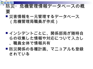 防災・危機管理情報データベースの概 
要 
災害情報を一元管理するデータベース 
（危機管理局職員が作成） 
 インシデントごとに、関係部局が随時自 
らの収集した情報や対応について入力し 
、職員全体で情報共有 
 防災関係の各種計画、マニュアルも登録 
されている 
 