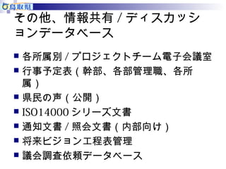その他、情報共有/ディスカッシ 
ョンデータベース 
 各所属別/プロジェクトチーム電子会議室 
 行事予定表（幹部、各部管理職、各所 
属） 
 県民の声（公開） 
 ISO14000シリーズ文書 
 通知文書/照会文書（内部向け） 
 将来ビジョン工程表管理 
 議会調査依頼データベース 
 