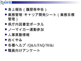  身上報告（履歴等申告） 
 業務管理･キャリア開発シート（業務目標 
管理） 
 県庁内図書室ポータル 
 ノーマイカー運動参加 
 人事異動情報 
 おくやみ 
 各種ヘルプ/Q&A/FAQ/Wiki 
 職員向けアンケート 
 