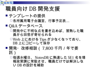 職員向けDB開発支援 
 テンプレートの提供 
各所属用電子会議室、行事予定表… 
 Q&Aデータベース 
開発中に不明な点を書き込めば、習熟した職 
員から回答が寄せられる 
Web上におけるTipsが少なくなっており、 
DB上にコピーして保存 
 開発・改修相談（7,800千円／年で委 
託） 
毎週水曜日、NotesDBに熟達したSE1名を情 
報政策課に常駐させ、職員だけでは解決しな 
いDBの設計を補助 
 