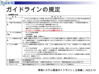ガイドラインの規定 
１ 企画書案の作成 
項 目 検 討 内 容 
１. 目的 
システム化が必要となった背景、およびそれらを解決するために、システム化により何をする必要がある 
のか、それによってどのような効果が期待できるのか、できるだけ具体的に記述すること。 
２. 代替手段の検討結 
果 
システム開発以外の方法で目的を達成することができないか以下の視点で検討し、その結果を記載する。 
・アウトソーシングや市町村等へ権限委譲できないか 
・システム化の対象となる業務そのものをやめられないか 
・業務プロセスを見直すことでシステム化を回避できないか 
・ロータスノーツを利用し、自らシステムを構築できないか 
３. サービス対象者の 
定義 
・サービス対象の範囲 
・利用者総数 
・利用者属性（職種、年齢など） 
４. ニーズ調査及び結 
果 
課題・問題点や目的とサービス対象者のニーズとの間に乖離がないか聞き取り調査や、必要に応じてアン 
ケート調査を実施し、その結果を記載する。明らかに効果が低いことが判明した時点で企画検討を中止する 
か、あるいは再調査を行う。 
５. システム概要 システムの概要を簡単に記述する。なお、システム概要の作成に当たっては、下記事項について考慮し決定 
すること。 
・サーバの共同利用 → 新たにサーバを必要とする場合、既存システムのサーバ更新をする場合 
のいずれにおいても、原則、個別サーバを整備せず、情報政策課が指定するサーバを利用すること。 
・パッケージソフトでの導入が可能か検討すること。 
※パッケージソフトは担当者の開発時の負担を大幅に軽減できるが、カスタマイズ経費が多額になる場合 
が多いので、業務をパッケ 
ージソフトに合わせるなど、カスタマイズが最小とできるか、慎重に検討すること。 
６. 概算費用 想定概算費用で可。 
７. 概算費用対効果 正式な費用対効果分析は、「Ⅳ費用対効果分析」で行うので、情報収集結果をふまえた想定で可。 
８. スケジュール 最終企画書案作成スケジュールおよび実際の開発スケジュールについて記載する。 
情報システム調達ガイドライン（企画編）H22.5.10 
 