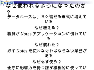 なぜ使われるようになったのか 
？ 
データベースは、日々雪だるま式に増えて 
いる 
なぜ増える？ 
職員がNotesアプリケーションに慣れてい 
る 
なぜ慣れた？ 
必ずNotesを使わなければならない業務が 
ある 
なぜ必ず使う？ 
全庁に影響力を持つ課が積極的に使ってい 
る 
 