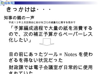 きっかけは・・・ 
知事の鶴の一声 
平成１３年２月定例会におけるゴミの減量化に関する答弁で 
「予算編成過程で大量の紙を消費する 
ので、次の補正予算からペーパーレス 
化したい」 
目の前にあったツール＝Notesを使わ 
ざるを得ない状況だった 
財政課では電子会議室が日常的に使用 
されていた 
 