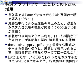 共通プラットフォームとしてのNotes 
活用 
 鳥取県ではLotusNotesを庁内LAN整備の一環 
で導入（‘ 96～） 
 業務効率化による生産性の向上のため、必要な 
システムを現場の職員が開発（5,000近いDB 
が稼動） 
 柔軟かつ強固なアクセス制御、ロール制御がで 
きるので、所属固有の業務･情報共有にも使用 
 doc、xls、ppt、pdf、jpg等様々な形式の 
データを登録・保存し、展開して表示できるの 
で、情報共有だけでなくワークフローにも活用 
 DMZ上のサーバにDBのレプリカを作成するだ 
けでWeb公開できるので、行政情報を積極的に 
公開 
 