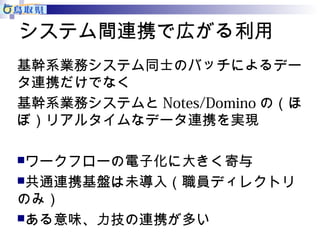 システム間連携で広がる利用 
基幹系業務システム同士のバッチによるデー 
タ連携だけでなく 
基幹系業務システムとNotes/Dominoの（ほ 
ぼ）リアルタイムなデータ連携を実現 
ワークフローの電子化に大きく寄与 
共通連携基盤は未導入（職員ディレクトリ 
のみ） 
ある意味、力技の連携が多い 
 