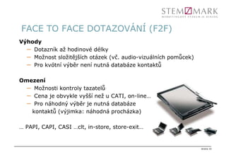 FACE TO FACE DOTAZOVÁNÍ (F2F)
Výhody
  – Dotazník až hodinové délky
  – Možnost složitějších otázek (vč. audio-vizuálních pomůcek)
  – Pro kvótní výběr není nutná databáze kontaktů

Omezení
  – Možnosti kontroly tazatelů
  – Cena je obvykle vyšší než u CATI, on-line…
  – Pro náhodný výběr je nutná databáze
   kontaktů (výjimka: náhodná procházka)

… PAPI, CAPI, CASI …clt, in-store, store-exit…


                                                                 strana 10
 