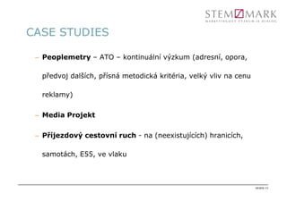 CASE STUDIES

 – Peoplemetry – ATO – kontinuální výzkum (adresní, opora,

   předvoj dalších, přísná metodická kritéria, velký vliv na cenu

   reklamy)

 – Media Projekt

 – Příjezdový cestovní ruch - na (neexistujících) hranicích,

   samotách, E55, ve vlaku



                                                                    strana 11
 