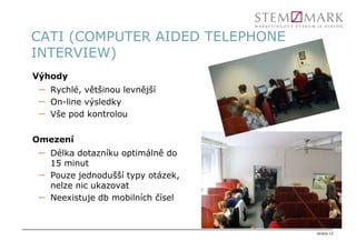 CATI (COMPUTER AIDED TELEPHONE
INTERVIEW)
Výhody
 –   Rychlé, většinou levnější
 –   On-line výsledky
 –   Vše pod kontrolou


Omezení
 –   Délka dotazníku optimálně do
     15 minut
 –   Pouze jednodušší typy otázek,
     nelze nic ukazovat
 –   Neexistuje db mobilních čísel



                                     strana 12
 