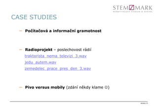 CASE STUDIES

  –   Počítačová a informační gramotnost




  –   Radioprojekt – poslechovost rádií
      traktorista_nema_televizi_3.wav
      jedu_autem.wav
      zemedelec_prace_pres_den_3.wav




  –   Pivo versus mobily (zdání někdy klame ☺)



                                                 strana 13
 