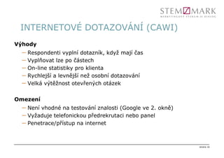 INTERNETOVÉ DOTAZOVÁNÍ (CAWI)
Výhody
  – Respondenti vyplní dotazník, když mají čas
  – Vyplňovat lze po částech
  – On-line statistiky pro klienta
  – Rychlejší a levnější než osobní dotazování
  – Velká výtěžnost otevřených otázek

Omezení
  – Není vhodné na testování znalosti (Google ve 2. okně)
  – Vyžaduje telefonickou předrekrutaci nebo panel
  – Penetrace/přístup na internet


                                                            strana 16
 