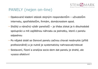 PANELY (nejen on-line)
– Opakované kladení otázek stejným respondentům – uživatelům
  internetu, spotřebitelům, firmám, domácnostem apod.

– Složitý a náročný výběr panelistů – je třeba získat je k dlouhodobé
  spolupráci a mít zajištěnou náhradu za jednotky, které z panelu
  odpadnou

– Po nějaké době se členové panelu začnou chovat neobvykle (příliš
  profesionálně) a je nutné je systematicky nahrazovat/rotovat

– Sestavení, řízení a analýza socio-dem dat panelu je drahé, ale
  vysoce efektivní



                                                                    strana 17
 