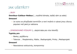 JAK UŠETŘIT?
...BUSY
Omnibus–Catibus–Netbus (...rozdílná témata, každý sám za sebe)
Omezení
  –   Je nutno se přizpůsobit termínům a není možné si vybrat jinou cílovou
      populaci než jaká je nabízena


...SYNDIKOVANÉ VÝZKUMY (...stejná data pro více klientů)
Typicky pro
  –   Banky, pojišťovny
  –   Televize … Peoplemetry; Rádia...Radioprojekt, Printy...Mediaprojekt
Omezení
  –   Neexistence exklusivity, kompromisy

                                                                       strana 18
 