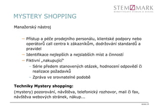 MYSTERY SHOPPING
Manažerský nástroj


    – Přístup a péče prodejního personálu, klientské podpory nebo
      operátorů call centra k zákazníkům, dodržování standardů a
      pravidel
    – Identifikace nejlepších a nejslabších míst a činností
    – Fiktivní „nakupující“
       – Série předem stanovených otázek, hodnocení odpovědí či
         realizace požadavků
       – Zpráva ve srovnatelné podobě

Techniky Mystery shopping:
(mystery) pozorování, návštěva, telefonický rozhovor, mail či fax,
návštěva webových stránek, nákup...
                                                                     strana 19
 