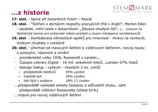 ...z historie
17. stol. - šance při hazardních hrách – Pascal
18. stol. - “Šetření o domácím rozpočtu pracujících tříd v Anglii“; Morton Eden
  - tazatelé, roční cesta s dotazníkem: „Situace chudých lidí“; (... výzkum na
  Statistické komisi pro královské město pražské o stupni inteligence zaměstnanců)
19. stol. - Konfederace německých spolků pro mravnost - mravy na venkově;
  Výzkum chudoby v Londýně
20. stol. - přechod od masových šetření k výběrovým šetřením, rozvoj nauky
  o postojích, názorech a mínění
 – prezidentské volby 1936, Roosevelt x Landon...
 – Časopis Literary Digest - 10 mil. anketních lístků...Landon 57% hlasů
 – George Gallup - výzkum - necelých 2 tis. voličů
   •   předplatitelé telefonů    59% Landon
   •   majitelé aut              56% Landon
   •   lidé žijící z podpory     18% (!) Landon
 ...předpověděl výsledek ankety časopisu a zdůvodnil chybu...sám
     předpověděl vítězství Roosevelta (získal 61%)
 ...impuls pro rozvoj výběrových šetření

                                                                                     strana 2
 