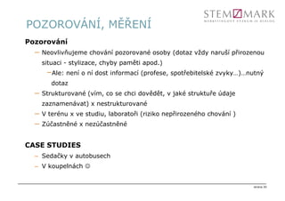 POZOROVÁNÍ, MĚŘENÍ
Pozorování
  –   Neovlivňujeme chování pozorované osoby (dotaz vždy naruší přirozenou
      situaci - stylizace, chyby paměti apod.)
       –Ale: není o ní dost informací (profese, spotřebitelské zvyky…)…nutný
         dotaz
  –   Strukturované (vím, co se chci dovědět, v jaké struktuře údaje
      zaznamenávat) x nestrukturované
  –   V terénu x ve studiu, laboratoři (riziko nepřirozeného chování )
  –   Zúčastněné x nezúčastněné


CASE STUDIES
  – Sedačky v autobusech
  – V koupelnách ☺


                                                                         strana 20
 
