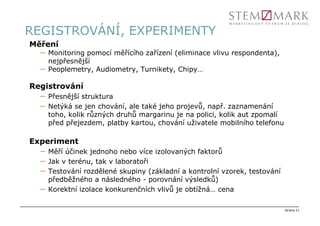 REGISTROVÁNÍ, EXPERIMENTY
Měření
  –   Monitoring pomocí měřícího zařízení (eliminace vlivu respondenta),
      nejpřesnější
  –   Peoplemetry, Audiometry, Turnikety, Chipy…

Registrování
  –   Přesnější struktura
  –   Netýká se jen chování, ale také jeho projevů, např. zaznamenání
      toho, kolik různých druhů margarinu je na polici, kolik aut zpomalí
      před přejezdem, platby kartou, chování uživatele mobilního telefonu

Experiment
  –   Měří účinek jednoho nebo více izolovaných faktorů
  –   Jak v terénu, tak v laboratoři
  –   Testování rozdělené skupiny (základní a kontrolní vzorek, testování
      předběžného a následného - porovnání výsledků)
  –   Korektní izolace konkurenčních vlivů je obtížná… cena

                                                                            strana 21
 