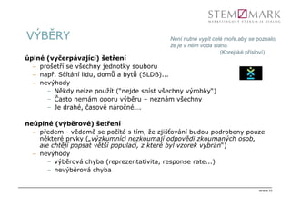 VÝBĚRY                                      Není nutné vypít celé moře,aby se poznalo,
                                            že je v něm voda slaná.
                                                                (Korejské přísloví)
úplné (vyčerpávající) šetření
  – prošetří se všechny jednotky souboru
  – např. Sčítání lidu, domů a bytů (SLDB)...
  – nevýhody
      – Někdy nelze použít (“nejde sníst všechny výrobky“)
      – Často nemám oporu výběru – neznám všechny
      – Je drahé, časově náročné….

neúplné (výběrové) šetření
  – předem - vědomě se počítá s tím, že zjišťování budou podrobeny pouze
    některé prvky („výzkumníci nezkoumají odpovědi zkoumaných osob,
    ale chtějí popsat větší populaci, z které byl vzorek vybrán“)
  – nevýhody
       – výběrová chyba (reprezentativita, response rate...)
       – nevýběrová chyba


                                                                               strana 25
 