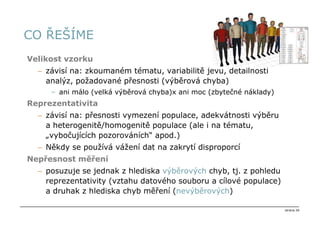 CO ŘEŠÍME
Velikost vzorku
  – závisí na: zkoumaném tématu, variabilitě jevu, detailnosti
    analýz, požadované přesnosti (výběrová chyba)
     – ani málo (velká výběrová chyba)x ani moc (zbytečné náklady)
Reprezentativita
  – závisí na: přesnosti vymezení populace, adekvátnosti výběru
    a heterogenitě/homogenitě populace (ale i na tématu,
    „vybočujících pozorováních“ apod.)
  – Někdy se používá vážení dat na zakrytí disproporcí
Nepřesnost měření
  – posuzuje se jednak z hlediska výběrových chyb, tj. z pohledu
    reprezentativity (vztahu datového souboru a cílové populace)
    a druhak z hlediska chyb měření (nevýběrových)

                                                                     strana 26
 