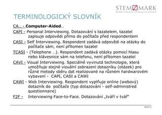 TERMINOLOGICKÝ SLOVNÍK
CA.. - Computer-Aided..
CAPI - Personal Interviewing. Dotazování s tazatelem, tazatel
        zapisuje odpovědi přímo do počítače před respondentem
CASI - Self Interviewing. Respondent zadává odpovědi na otázky do
        počítače sám, není přítomen tazatel
TCASI - (Telephone …). Respondent zadává otázky pomocí hlasu
        nebo klávesnice sám na telefonu, není přítomen tazatel
CAVI - Visual Interviewing. Speciálně vyvinutá technologie, která
        umožňuje stejné vizuální zobrazení dotazníku (otázek) pro
        různé metody sběru dat realizované na různém hardwarovém
        vybavení - CAPI, CASI a CAWI
CAWI - Web Interviewing. Respondent vyplňuje online (webový)
        dotazník do počítače (typ dotazování - self-administred
        questionnaire)
F2F - Interviewing Face-to-Face. Dotazování „tváří v tvář“

                                                               strana 27
 