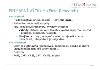 PRIMÁRNÍ VÝZKUM (Field Research)
Kvalitativní
  – Hledání motivů, příčin, postojů – tedy jak, proč…
  – Jednotlivci nebo malé skupiny
  – FDG, hloubkové rozhovory, mystery shopping
      – Výhody: detailní rozkrytí tématu (využívání psychol. metod
         – projekce, asociace), flexibilita
      – Nevýhody: malý „nerepre“ soubor -> výsledky nelze
         zobecňovat, interpretace je subjektivní
Kvantitativní
  – Cílem je zjistit kolik (jednotlivců, domácností, apod.) se chová
    určitým způsobem, má určitý názor ...
  – Dotazník
  – PAPI, CAPI, CASI, CATI, CAWI, anketa


                                                                   strana 3
 