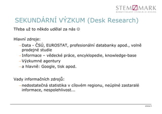 SEKUNDÁRNÍ VÝZKUM (Desk Research)
Třeba už to někdo udělal za nás ☺

Hlavní zdroje:
  – Data - ČSÚ, EUROSTAT, profesionální databanky apod., volně
    prodejné studie
  – Informace – vědecké práce, encyklopedie, knowledge-base
  – Výzkumné agentury
  – a hlavně: Google, tisk apod.


Vady informačních zdrojů:
  – nedostatečná statistika v cílovém regionu, neúplné zastaralé
    informace, nespolehlivost...


                                                                   strana 4
 