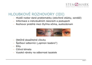 HLOUBKOVÉ ROZHOVORY (IDI)
  – Hlubší rozbor dané problematiky (otevřené otázky, sondáž)
  – Informace o individuálních názorech a postupech
  – Rozhovor probíhá mezi čtyřma očima, audiozáznam




  –   Obtížně dosažitelné cílovky
  –   Špičkoví odborníci („opinion leaders“)
  –   Elity
  –   Citlivá témata
  –   Vysoké nároky na odbornost tazatele


                                                                strana 7
 
