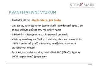 KVANTITATIVNÍ VÝZKUM
– Základní otázka: Kolik, které, jak často

– Cíl: zjistit, kolik jednotek (jednotlivců, domácností apod.) se
 chová určitým způsobem, má určitý názor

– Základním nástrojem je strukturovaný dotazník

– Výstupy založeny na číselných datech, přesnosti a exaktním
 měření ve formě grafů a tabulek; analýza odvozena ze
 statistických metod

– Typické jsou velké vzorky, minimálně 100 (lékaři), typicky
 1000 respondentů (populace)


                                                                    strana 9
 
