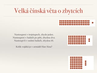 Velká čínská věta o zbytcích
Nastoupeni v trojstupech, zbyde jeden. 
Nastoupeni v řadách po pěti, zbydou dva.
Nastoupí-li v sedmi řadách, zbydou tři. 
 
Kolik vojáků je v armádě Han Xina?
 