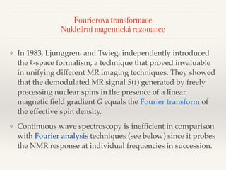 Fourierova transformace 
Nukleární magentická rezonance
❖ In 1983, Ljunggren[8] and Twieg[9] independently introduced
the k-space formalism, a technique that proved invaluable
in unifying different MR imaging techniques. They showed
that the demodulated MR signal S(t) generated by freely
precessing nuclear spins in the presence of a linear
magnetic ﬁeld gradient G equals the Fourier transform of
the effective spin density.
❖ Continuous wave spectroscopy is inefﬁcient in comparison
with Fourier analysis techniques (see below) since it probes
the NMR response at individual frequencies in succession.
 