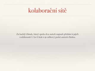 kolaborační sítě
Za každý článek, který spolu dva autoři napsali přidám k jejich
vzdálenosti 1/(n-1) kde n je celkový počet autorů článku.
 