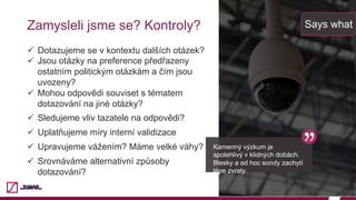Zamysleli jsme se? Kontroly?
ü  Dotazujeme se v kontextu dalších otázek?
ü  Jsou otázky na preference předřazeny
ostatním politickým otázkám a čím jsou
uvozeny?
ü  Mohou odpovědi souviset s tématem
dotazování na jiné otázky?
ü  Sledujeme vliv tazatele na odpovědi?
ü  Uplatňujeme míry interní validizace
ü  Upravujeme vážením? Máme velké váhy?
ü  Srovnáváme alternativní způsoby
dotazování?
Says what
Kamenný výzkum je
spolehlivý v klidných dobách.
Blesky a ad hoc sondy zachytí
lépe zvraty.
 