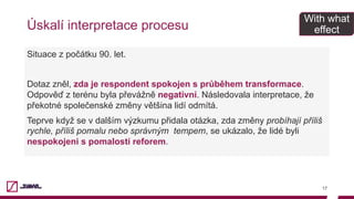 Úskalí interpretace procesu
17
Situace z počátku 90. let.
Dotaz zněl, zda je respondent spokojen s průběhem transformace.
Odpověď z terénu byla převážně negativní. Následovala interpretace, že
překotné společenské změny většina lidí odmítá.
Teprve když se v dalším výzkumu přidala otázka, zda změny probíhají příliš
rychle, příliš pomalu nebo správným tempem, se ukázalo, že lidé byli
nespokojeni s pomalostí reforem.
With what
effect
 