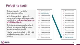 a)  Xxxxxxxxxxxxxxx
b)  Xxxxxxxxxxxxxxx
c)  Xxxxxxxxxxxxxxx
d)  Xxxxxxxxxxxxxxx
e)  Xxxxxxxxxxxxxxx
f)  Xxxxxxxxxxxxxxx
g)  Xxxxxxxxxxxxxxx
h)  Xxxxxxxxxxxxxxx
i)  Xxxxxxxxxxxxxxx
j)  Xxxxxxxxxxxxxxx
k)  Xxxxxxxxxxxxxxx
l)  Xxxxxxxxxxxxx
Pořadí na kartě
19
Změna metodiky v průběhu
dlouhodobého měření
V 90. letech známý výzkumník
komentoval propad určité strany. Ale
zapříčinila to změna pořadí stran na
předkládané kartě.
Zmíněná strana se dostala na kartě
až dolů a respondenti až na konec
seznamu mnohdy nedošli.
Když si na změnu pořadí zvykli, vrátil
se výsledek strany tam, kde byl
předtím.
a)  Xxxxxxxxxxxxxxx
b)  Xxxxxxxxxxxxx
c)  Xxxxxxxxxxxxxxx
d)  Xxxxxxxxxxxxxxx
e)  Xxxxxxxxxxxxxxx
f)  Xxxxxxxxxxxxxxx
g)  Xxxxxxxxxxxxxxx
h)  Xxxxxxxxxxxxxxx
i)  Xxxxxxxxxxxxxxx
j)  Xxxxxxxxxxxxxxx
k)  Xxxxxxxxxxxxxxx
l)  Xxxxxxxxxxxxxxx
 