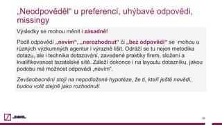 „Neodpověděl“ u preferencí, uhýbavé odpovědi,
missingy
20
Výsledky se mohou měnit i zásadně!
Podíl odpovědí „nevím“, „nerozhodnut“ či „bez odpovědi“ se mohou u
různých výzkumných agentur i výrazně lišit. Odráží se tu nejen metodika
dotazu, ale i technika dotazování, zavedené praktiky firem, složení a
kvalifikovanost tazatelské sítě. Záleží dokonce i na layoutu dotazníku, jakou
podobu má možnost odpovědi „nevím“.
Zevšeobecnění stojí na nepodložené hypotéze, že ti, kteří ještě nevědí,
budou volit stejně jako rozhodnutí.
 
