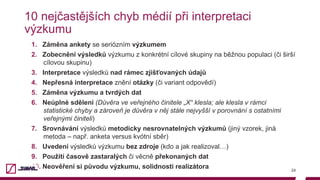 10 nejčastějších chyb médií při interpretaci
výzkumu
1.  Záměna ankety se seriózním výzkumem
2.  Zobecnění výsledků výzkumu z konkrétní cílové skupiny na běžnou populaci (či širší
cílovou skupinu)
3.  Interpretace výsledků nad rámec zjišťovaných údajů
4.  Nepřesná interpretace znění otázky (či variant odpovědí)
5.  Záměna výzkumu a tvrdých dat
6.  Neúplné sdělení (Důvěra ve veřejného činitele „X“ klesla; ale klesla v rámci
statistické chyby a zároveň je důvěra v něj stále nejvyšší v porovnání s ostatními
veřejnými činiteli)
7.  Srovnávání výsledků metodicky nesrovnatelných výzkumů (jiný vzorek, jiná
metoda – např. anketa versus kvótní sběr)
8.  Uvedení výsledků výzkumu bez zdroje (kdo a jak realizoval…)
9.  Použití časově zastaralých či věcně překonaných dat
10.  Neověření si původu výzkumu, solidnosti realizátora 24
 