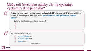 Pokud by se v tomto týdnu konaly volby do PS Parlamentu ČR, které politické
straně či hnutí byste dali svůj hlas, bez ohledu na Vaši případnou volební
účast?
Vyberte a klikněte na jednu z možností
a) 
b) 
c)  …
5
Může mít formulace otázky vliv na výsledek
výzkumu? Kde je chyba?
Socialistické zřízení je:
a)  o mnoho lepší než …
b)  o trochu lepší než …
c)  stejné jako …
kapitalistické
 