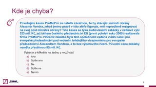 Považujete kauzu ProMoPro za natolik závažnou, že by stávající ministr obrany
Alexandr Vondra, jehož jméno právě v této aféře figuruje, měl neprodleně rezignovat
na svůj post ministra obrany? Tato kauza se týká audiovizuální zakázky v celkové výši
525 mil. Kč, jež během českého předsednictví EU (první pololetí roku 2009) realizovala
firma ProMoPro. Přičemž zakázka byla této společnosti zadána vládní sekcí pro
evropské předsednictví pod vedením tehdejšího vicepremiéra pro evropské
předsednictví Alexandrem Vondrou, a to bez výběrového řízení. Původní cena zakázky
neměla přesáhnou 85 mil. Kč.
Vyberte a klikněte na jednu z možností
a)  Ano
b)  Spíše ano
c)  Ne
d)  Spíše ne
e)  Nevím
8
Kde je chyba?
 