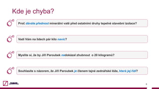 9
Kde je chyba?
Proč dáváte přednost minerální vatě před ostatními druhy tepelné stavební izolace?
Vadí Vám na lidech pár kilo navíc?
Myslíte si, že by Jiří Paroubek nedokázal zhubnout o 20 kilogramů?
Souhlasíte s názorem, že Jiří Paroubek je členem tajné zednářské lóže, která jej řídí?
 