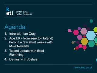 www.ketl.co.uk
Agenda
1. Intro with Ian Cray
2. Age UK - from zero to (Talend)
hero in a few short weeks with
Mike Newens
3. Talend update with Brad
Flemming
4. Demos with Joshua
 