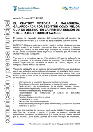 www.malaga.eu Tfno. Información municipal: 010 (desde Málaga, gratuito) / +34 951 926 010
comunicaciónyprensamunicipal
Área de Turismo / FITUR 2019
EL CHATBOT VICTORIA LA MALAGUEÑA,
GALARDONADA POR SEGITTUR COMO ‘MEJOR
GUÍA DE DESTINO’ EN LA PRIMERA EDICIÓN DE
‘THE CHATBOT TOURISM AWARDS’
El jurado ha valorado, además del conocimiento del destino, la
personalidad cercana y el humor de este asistente conversacional
26/01/2017.- Un nuevo paso como ciudad y destino turístico inteligente. Así han
definido Mario Cortés Carballo, concejal del Área de Innovación y Nuevas
Tecnologías, y María del Mar Martín Rojo, concejala de Turismo y Promoción
de la Ciudad, la distinción como mejor Guía de Destino que ha recibido el
chatbot ‘Victoria La Malagueña’.
Y es que, en la jorrnada de ayer en Fitur, el chatbot Victoria La Malagueña ha
sido la ganadora de la primera edición del concurso ‘The Chatbot Tourism
Awards’ organizado por Secretaria de estado de Turismo, Segittur, en la
categoría Chatbot de Guía de Destino.
Victoria la Malagueña es un asistente conversacional tanto para ciudadanos
como para visitantes que no solo permite conocer los atractivos de la ciudad,
sino que ofrece información práctica sobre equipamientos y eventos útiles para
turistas y para el día a día de los vecinos y vecinas. Entre sus funcionalidades
se encuentran:
- Información de la ocupación de aparcamientos municipales
- Cómo llegar a diferentes atractivos con el tiempo de espera estimado
- Geolocalización de equipamientos de la ciudad; museos, teatros,
instalaciones deportivas y puntos de información turística, entre otros.
- Información sobre playas y meteorología
- Recomendación de restaurantes en función de demandas
personalizadas
- Reseñas de diferentes hitos turísticos
- La agenda de la ciudad
- Expresiones populares malagueñas
- Anécdotas sobre personajes ilustres de la ciudad y curiosidades sobre la
historia de la ciudad
Los otros dos finalistas del concurso, en el que ha habido 22 candidatos, han
sido Taro de Lanzarote y Murcia. El jurado, ha valorado, además del
conocimiento del destino, la personalidad y el humor de este chatbot, definido
por su creador, David Bueno, gerente del Centro Municipal de Informática,
 