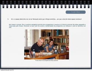 Tucho Calvo
9. Ah, e o espazo desta obra non vai ser Venezuela senón que a Pampa arxentina... por que a elección deste espazo novelesco?
Non lembro o porqué. Pero a aventura patagónica permite dar protagonismo á aventura e á historia universal dos pobos saqueados e
masacrados polo invasor. Paréceme un gran valor da novela a solidariedade do protagonista cos indíxenas e como se identifica con
eles.
Texto
Tucho Calvo na compaña de Rosa Aneiros
martes 28 de abril de 2015
 