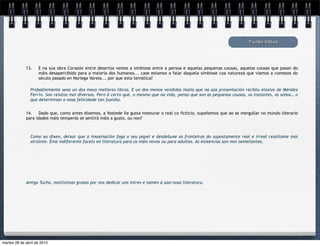 Tucho Calvo
13. E na súa obra Corazón entre desertos vemos a simbiose entre a persoa e aquelas pequenas cousas, aquelas cousas que pasan do
máis desapercibido para a maioría dos humanos... case estamos a falar daquela simbiose coa natureza que viamos a comezos do
século pasado en Noriega Varela... por que esta temática?
Probablemente sexa un dos meus mellores libros. E un dos menos vendidos malia que na súa presentación recibiu eloxios de Méndez
Ferrín. Son relatos moi diversos. Pero é certo que, o mesmo que na vida, penso que son as pequenas cousas, os instantes, os soños… o
que determinan a nosa felicidade tan fuxidía.
14. Dado que, como antes dixemos, a Vostede lle gusta mesturar o real co ficticio, supoñemos que ao se mergullar no mundo literario
para idades máis temperás se sentirá máis a gusto, ou non?
Como xa dixen, deixar que a imaxinación faga o seu papel e desdebuxe as fronteiras do supostamente real e irreal resúltame moi
atraínte. Éme indiferente facelo en literatura para os máis novos ou para adultos. As esixencias son moi semellantes.
Amigo Tucho, moitísimas grazas por nos dedicar uns intres e tamén á súa/nosa literatura.
martes 28 de abril de 2015
 